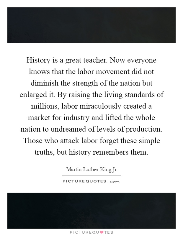 History is a great teacher. Now everyone knows that the labor movement did not diminish the strength of the nation but enlarged it. By raising the living standards of millions, labor miraculously created a market for industry and lifted the whole nation to undreamed of levels of production. Those who attack labor forget these simple truths, but history remembers them Picture Quote #1