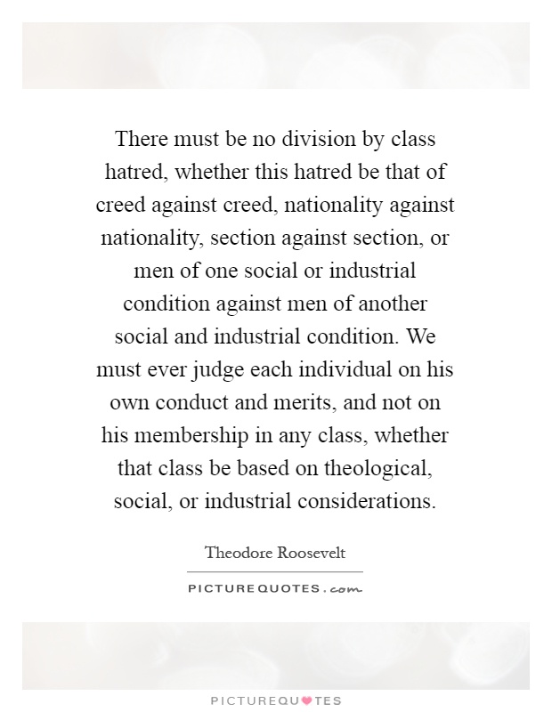 There must be no division by class hatred, whether this hatred be that of creed against creed, nationality against nationality, section against section, or men of one social or industrial condition against men of another social and industrial condition. We must ever judge each individual on his own conduct and merits, and not on his membership in any class, whether that class be based on theological, social, or industrial considerations Picture Quote #1