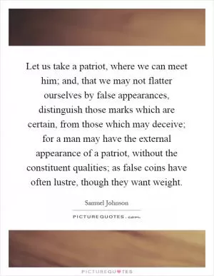 Let us take a patriot, where we can meet him; and, that we may not flatter ourselves by false appearances, distinguish those marks which are certain, from those which may deceive; for a man may have the external appearance of a patriot, without the constituent qualities; as false coins have often lustre, though they want weight Picture Quote #1