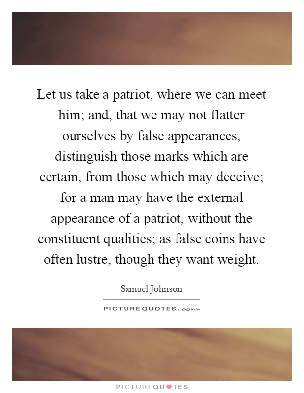 Let us take a patriot, where we can meet him; and, that we may not flatter ourselves by false appearances, distinguish those marks which are certain, from those which may deceive; for a man may have the external appearance of a patriot, without the constituent qualities; as false coins have often lustre, though they want weight Picture Quote #1
