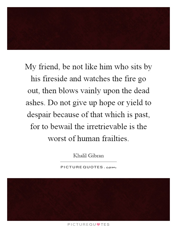 My friend, be not like him who sits by his fireside and watches the fire go out, then blows vainly upon the dead ashes. Do not give up hope or yield to despair because of that which is past, for to bewail the irretrievable is the worst of human frailties Picture Quote #1