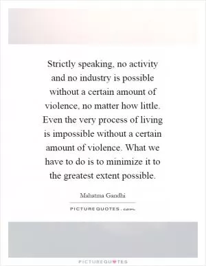 Strictly speaking, no activity and no industry is possible without a certain amount of violence, no matter how little. Even the very process of living is impossible without a certain amount of violence. What we have to do is to minimize it to the greatest extent possible Picture Quote #1