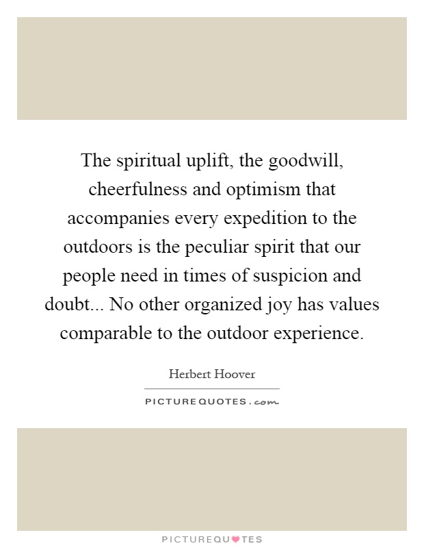The spiritual uplift, the goodwill, cheerfulness and optimism that accompanies every expedition to the outdoors is the peculiar spirit that our people need in times of suspicion and doubt... No other organized joy has values comparable to the outdoor experience Picture Quote #1