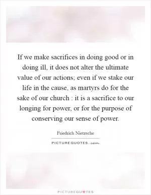 If we make sacrifices in doing good or in doing ill, it does not alter the ultimate value of our actions; even if we stake our life in the cause, as martyrs do for the sake of our church : it is a sacrifice to our longing for power, or for the purpose of conserving our sense of power Picture Quote #1