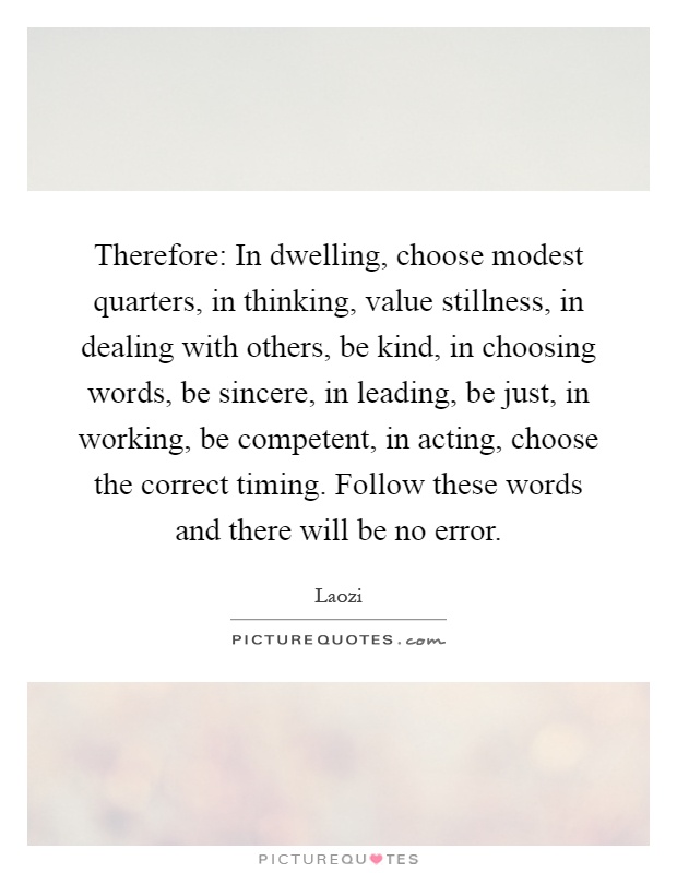 Therefore: In dwelling, choose modest quarters, in thinking, value stillness, in dealing with others, be kind, in choosing words, be sincere, in leading, be just, in working, be competent, in acting, choose the correct timing. Follow these words and there will be no error Picture Quote #1