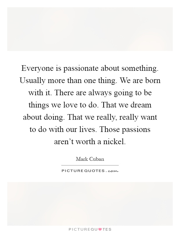 Everyone is passionate about something. Usually more than one thing. We are born with it. There are always going to be things we love to do. That we dream about doing. That we really, really want to do with our lives. Those passions aren't worth a nickel Picture Quote #1