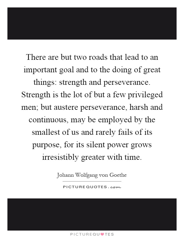 There are but two roads that lead to an important goal and to the doing of great things: strength and perseverance. Strength is the lot of but a few privileged men; but austere perseverance, harsh and continuous, may be employed by the smallest of us and rarely fails of its purpose, for its silent power grows irresistibly greater with time Picture Quote #1