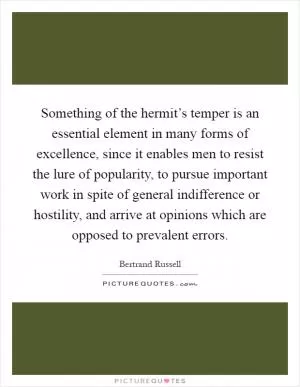 Something of the hermit’s temper is an essential element in many forms of excellence, since it enables men to resist the lure of popularity, to pursue important work in spite of general indifference or hostility, and arrive at opinions which are opposed to prevalent errors Picture Quote #1