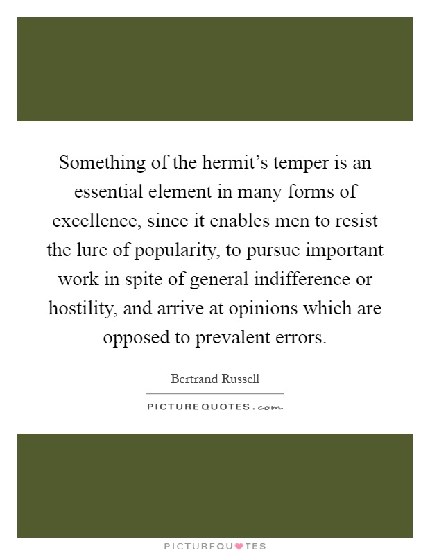 Something of the hermit's temper is an essential element in many forms of excellence, since it enables men to resist the lure of popularity, to pursue important work in spite of general indifference or hostility, and arrive at opinions which are opposed to prevalent errors Picture Quote #1