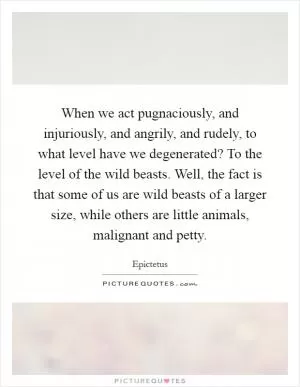 When we act pugnaciously, and injuriously, and angrily, and rudely, to what level have we degenerated? To the level of the wild beasts. Well, the fact is that some of us are wild beasts of a larger size, while others are little animals, malignant and petty Picture Quote #1