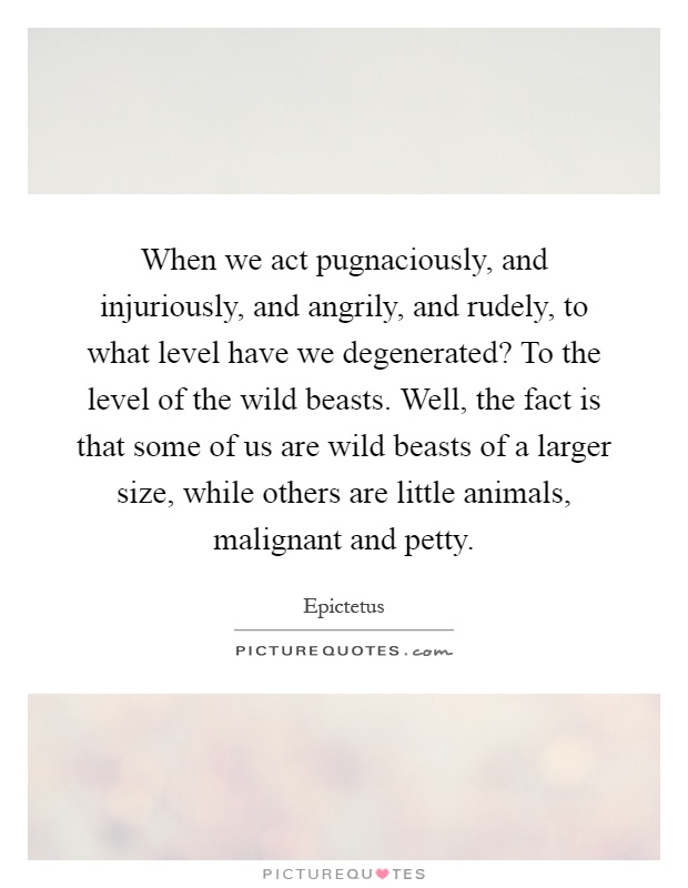 When we act pugnaciously, and injuriously, and angrily, and rudely, to what level have we degenerated? To the level of the wild beasts. Well, the fact is that some of us are wild beasts of a larger size, while others are little animals, malignant and petty Picture Quote #1