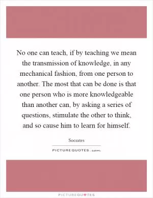 No one can teach, if by teaching we mean the transmission of knowledge, in any mechanical fashion, from one person to another. The most that can be done is that one person who is more knowledgeable than another can, by asking a series of questions, stimulate the other to think, and so cause him to learn for himself Picture Quote #1
