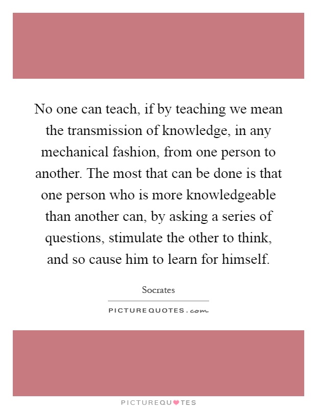 No one can teach, if by teaching we mean the transmission of knowledge, in any mechanical fashion, from one person to another. The most that can be done is that one person who is more knowledgeable than another can, by asking a series of questions, stimulate the other to think, and so cause him to learn for himself Picture Quote #1