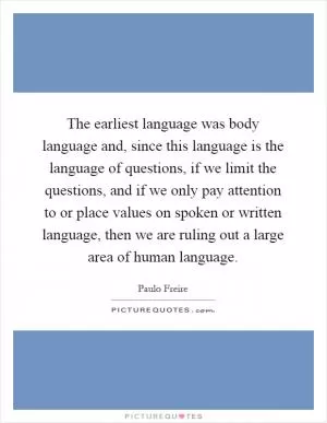 The earliest language was body language and, since this language is the language of questions, if we limit the questions, and if we only pay attention to or place values on spoken or written language, then we are ruling out a large area of human language Picture Quote #1