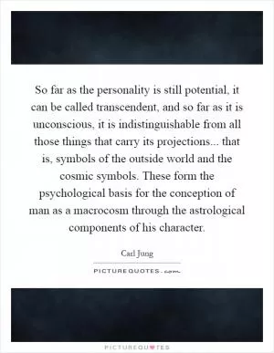 So far as the personality is still potential, it can be called transcendent, and so far as it is unconscious, it is indistinguishable from all those things that carry its projections... that is, symbols of the outside world and the cosmic symbols. These form the psychological basis for the conception of man as a macrocosm through the astrological components of his character Picture Quote #1