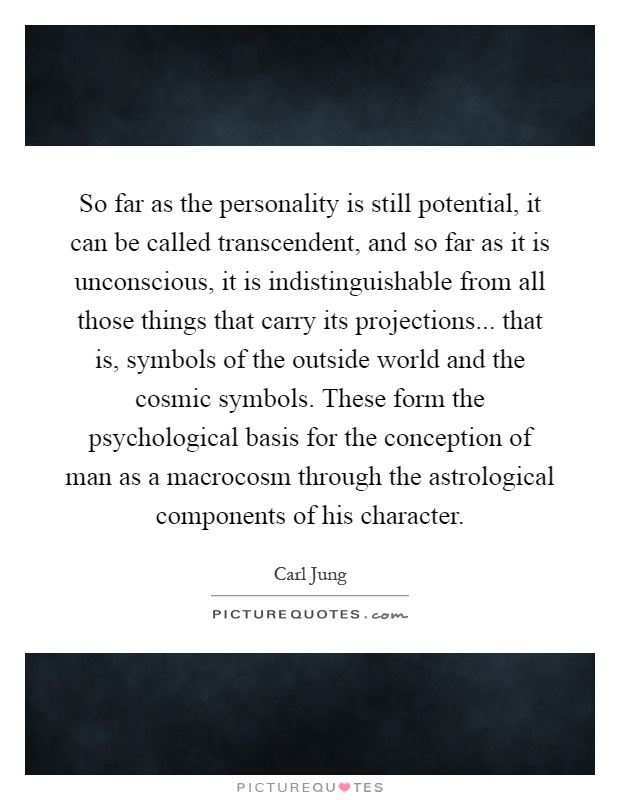 So far as the personality is still potential, it can be called transcendent, and so far as it is unconscious, it is indistinguishable from all those things that carry its projections... that is, symbols of the outside world and the cosmic symbols. These form the psychological basis for the conception of man as a macrocosm through the astrological components of his character Picture Quote #1