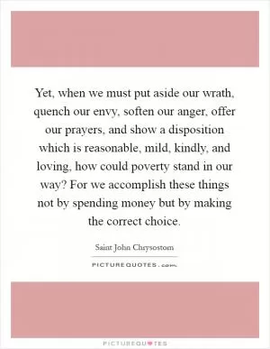 Yet, when we must put aside our wrath, quench our envy, soften our anger, offer our prayers, and show a disposition which is reasonable, mild, kindly, and loving, how could poverty stand in our way? For we accomplish these things not by spending money but by making the correct choice Picture Quote #1