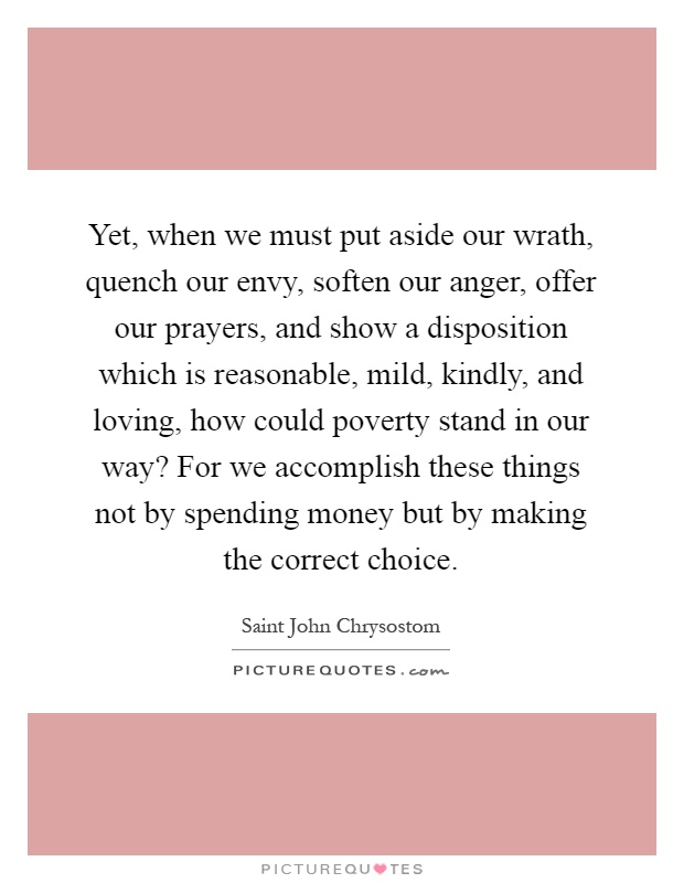 Yet, when we must put aside our wrath, quench our envy, soften our anger, offer our prayers, and show a disposition which is reasonable, mild, kindly, and loving, how could poverty stand in our way? For we accomplish these things not by spending money but by making the correct choice Picture Quote #1