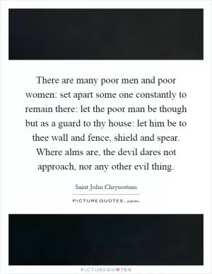 There are many poor men and poor women: set apart some one constantly to remain there: let the poor man be though but as a guard to thy house: let him be to thee wall and fence, shield and spear. Where alms are, the devil dares not approach, nor any other evil thing Picture Quote #1