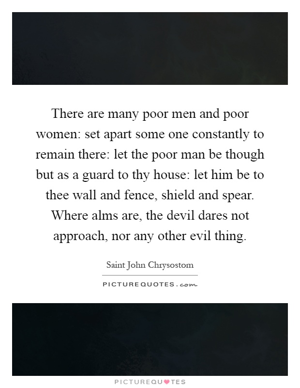 There are many poor men and poor women: set apart some one constantly to remain there: let the poor man be though but as a guard to thy house: let him be to thee wall and fence, shield and spear. Where alms are, the devil dares not approach, nor any other evil thing Picture Quote #1
