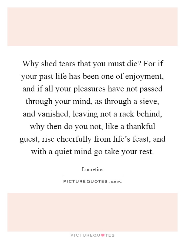 Why shed tears that you must die? For if your past life has been one of enjoyment, and if all your pleasures have not passed through your mind, as through a sieve, and vanished, leaving not a rack behind, why then do you not, like a thankful guest, rise cheerfully from life's feast, and with a quiet mind go take your rest Picture Quote #1