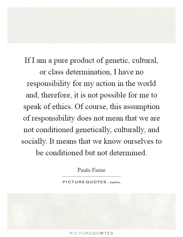 If I am a pure product of genetic, cultural, or class determination, I have no responsibility for my action in the world and, therefore, it is not possible for me to speak of ethics. Of course, this assumption of responsibility does not mean that we are not conditioned genetically, culturally, and socially. It means that we know ourselves to be conditioned but not determined Picture Quote #1