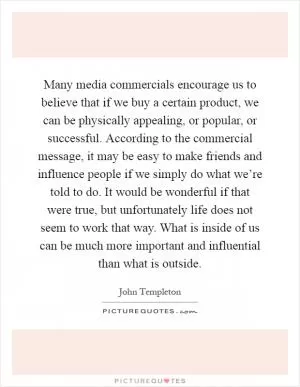 Many media commercials encourage us to believe that if we buy a certain product, we can be physically appealing, or popular, or successful. According to the commercial message, it may be easy to make friends and influence people if we simply do what we’re told to do. It would be wonderful if that were true, but unfortunately life does not seem to work that way. What is inside of us can be much more important and influential than what is outside Picture Quote #1