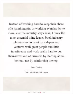 Instead of working hard to keep their share of a shrinking pie, or working even harder to make sure the industry stays as is, I think the most essential thing legacy book industry players can do is set up independent ventures with great people and little interference and work really hard to put themselves out of business by starting at the bottom, not by reinforcing the top Picture Quote #1