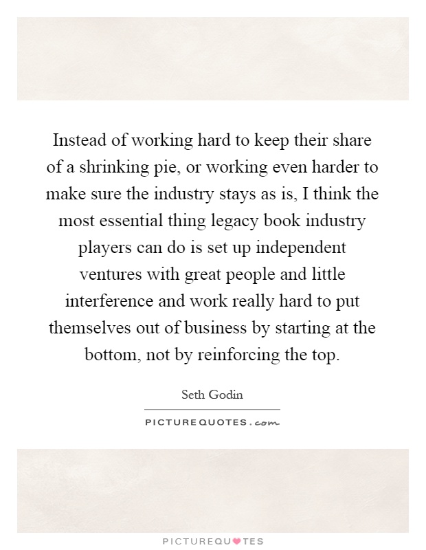 Instead of working hard to keep their share of a shrinking pie, or working even harder to make sure the industry stays as is, I think the most essential thing legacy book industry players can do is set up independent ventures with great people and little interference and work really hard to put themselves out of business by starting at the bottom, not by reinforcing the top Picture Quote #1