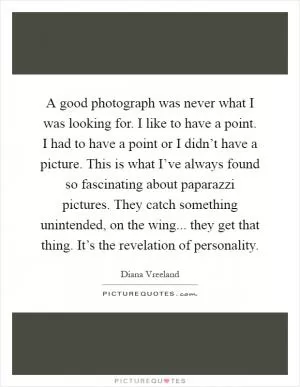A good photograph was never what I was looking for. I like to have a point. I had to have a point or I didn’t have a picture. This is what I’ve always found so fascinating about paparazzi pictures. They catch something unintended, on the wing... they get that thing. It’s the revelation of personality Picture Quote #1