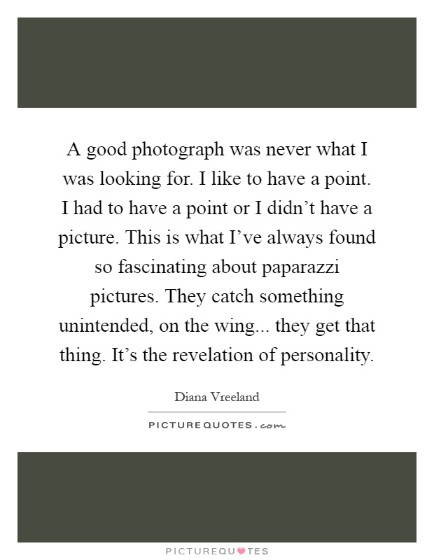 A good photograph was never what I was looking for. I like to have a point. I had to have a point or I didn't have a picture. This is what I've always found so fascinating about paparazzi pictures. They catch something unintended, on the wing... they get that thing. It's the revelation of personality Picture Quote #1