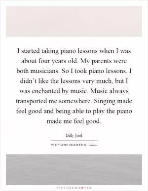 I started taking piano lessons when I was about four years old. My parents were both musicians. So I took piano lessons. I didn’t like the lessons very much, but I was enchanted by music. Music always transported me somewhere. Singing made feel good and being able to play the piano made me feel good Picture Quote #1