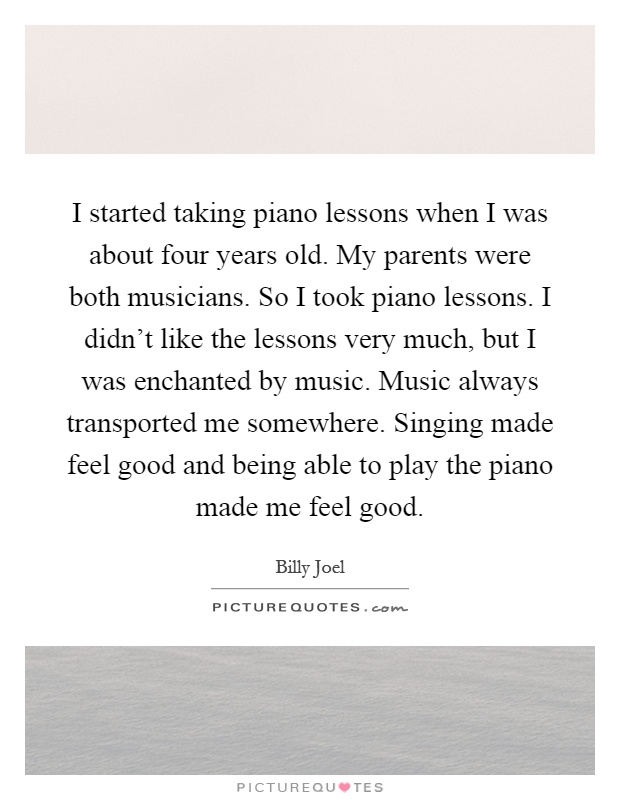 I started taking piano lessons when I was about four years old. My parents were both musicians. So I took piano lessons. I didn't like the lessons very much, but I was enchanted by music. Music always transported me somewhere. Singing made feel good and being able to play the piano made me feel good Picture Quote #1