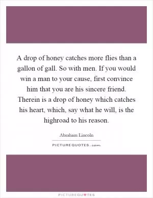 A drop of honey catches more flies than a gallon of gall. So with men. If you would win a man to your cause, first convince him that you are his sincere friend. Therein is a drop of honey which catches his heart, which, say what he will, is the highroad to his reason Picture Quote #1
