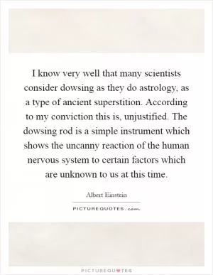 I know very well that many scientists consider dowsing as they do astrology, as a type of ancient superstition. According to my conviction this is, unjustified. The dowsing rod is a simple instrument which shows the uncanny reaction of the human nervous system to certain factors which are unknown to us at this time Picture Quote #1