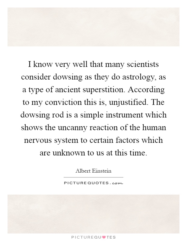 I know very well that many scientists consider dowsing as they do astrology, as a type of ancient superstition. According to my conviction this is, unjustified. The dowsing rod is a simple instrument which shows the uncanny reaction of the human nervous system to certain factors which are unknown to us at this time Picture Quote #1