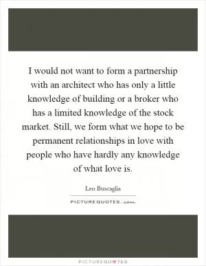 I would not want to form a partnership with an architect who has only a little knowledge of building or a broker who has a limited knowledge of the stock market. Still, we form what we hope to be permanent relationships in love with people who have hardly any knowledge of what love is Picture Quote #1