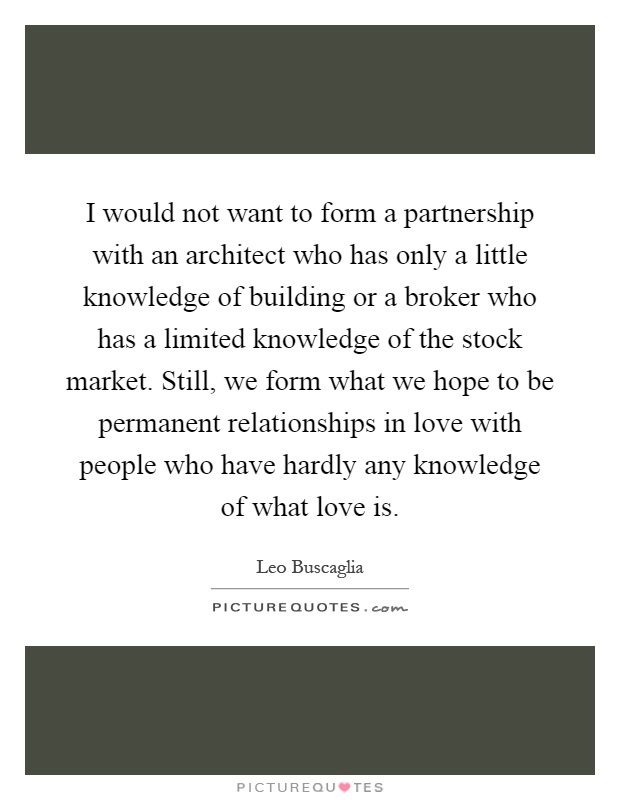 I would not want to form a partnership with an architect who has only a little knowledge of building or a broker who has a limited knowledge of the stock market. Still, we form what we hope to be permanent relationships in love with people who have hardly any knowledge of what love is Picture Quote #1