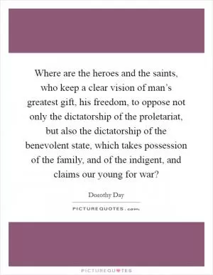 Where are the heroes and the saints, who keep a clear vision of man’s greatest gift, his freedom, to oppose not only the dictatorship of the proletariat, but also the dictatorship of the benevolent state, which takes possession of the family, and of the indigent, and claims our young for war? Picture Quote #1