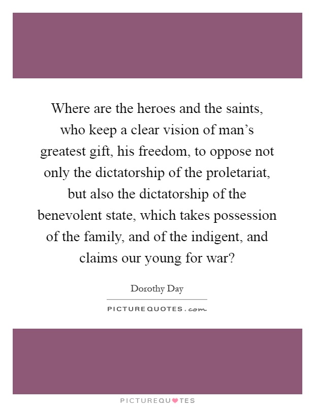 Where are the heroes and the saints, who keep a clear vision of man's greatest gift, his freedom, to oppose not only the dictatorship of the proletariat, but also the dictatorship of the benevolent state, which takes possession of the family, and of the indigent, and claims our young for war? Picture Quote #1