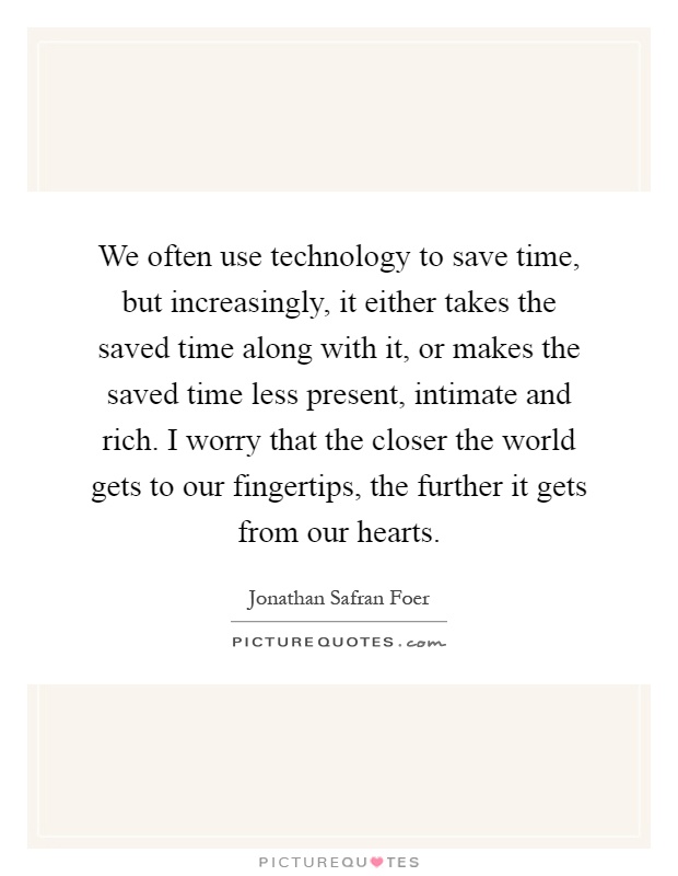 We often use technology to save time, but increasingly, it either takes the saved time along with it, or makes the saved time less present, intimate and rich. I worry that the closer the world gets to our fingertips, the further it gets from our hearts Picture Quote #1
