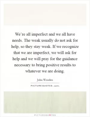 We’re all imperfect and we all have needs. The weak usually do not ask for help, so they stay weak. If we recognize that we are imperfect, we will ask for help and we will pray for the guidance necessary to bring positive results to whatever we are doing Picture Quote #1