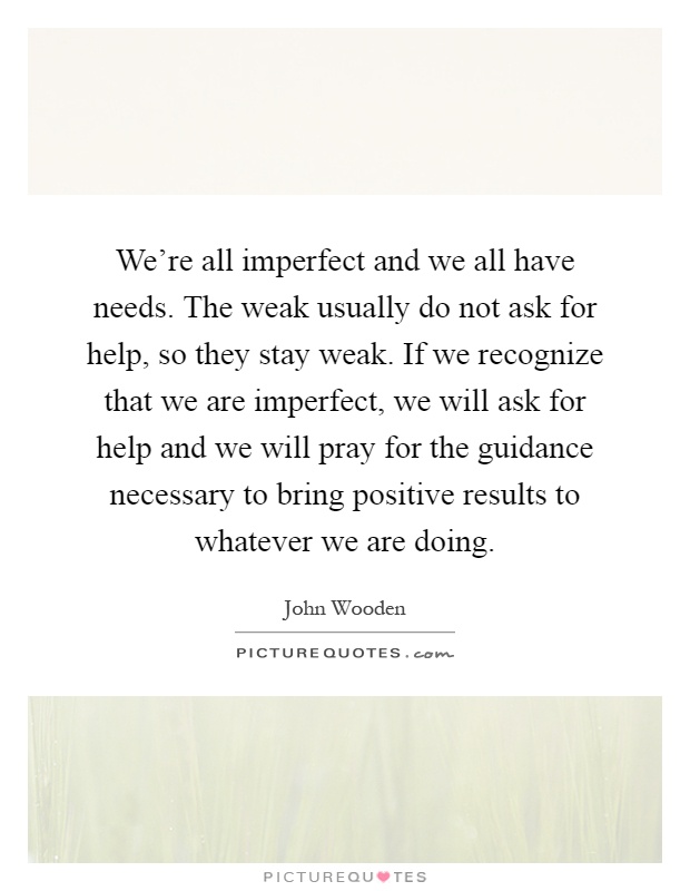 We're all imperfect and we all have needs. The weak usually do not ask for help, so they stay weak. If we recognize that we are imperfect, we will ask for help and we will pray for the guidance necessary to bring positive results to whatever we are doing Picture Quote #1