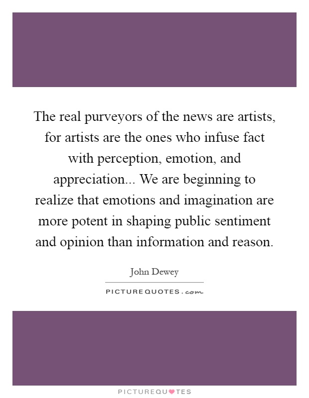 The real purveyors of the news are artists, for artists are the ones who infuse fact with perception, emotion, and appreciation... We are beginning to realize that emotions and imagination are more potent in shaping public sentiment and opinion than information and reason Picture Quote #1