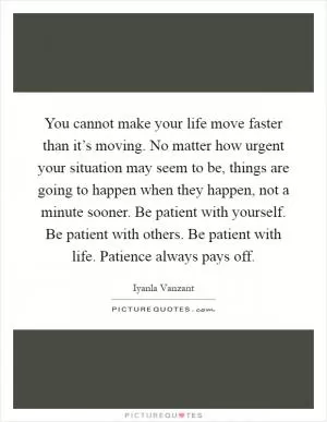 You cannot make your life move faster than it’s moving. No matter how urgent your situation may seem to be, things are going to happen when they happen, not a minute sooner. Be patient with yourself. Be patient with others. Be patient with life. Patience always pays off Picture Quote #1
