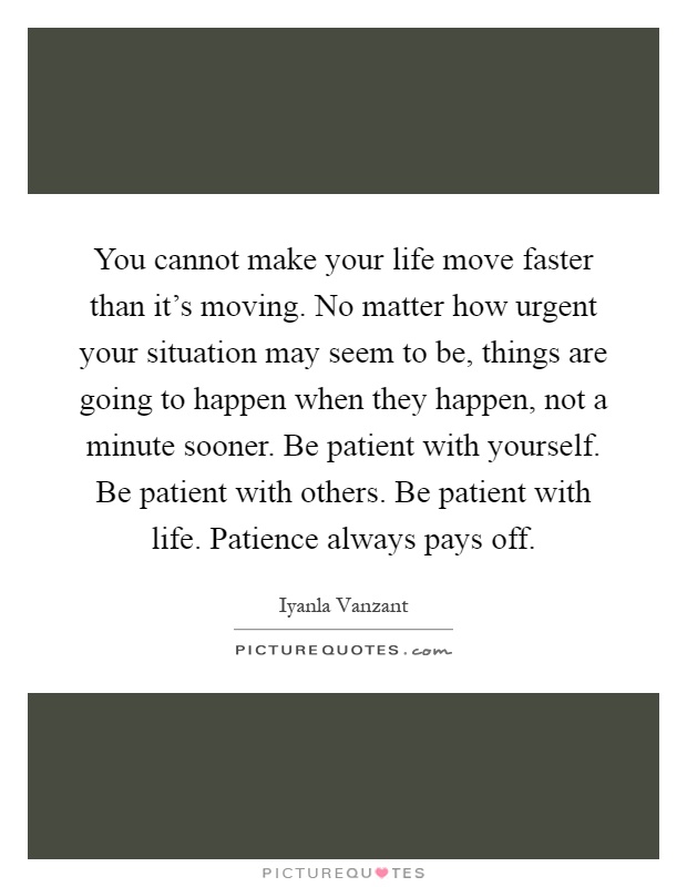 You cannot make your life move faster than it's moving. No matter how urgent your situation may seem to be, things are going to happen when they happen, not a minute sooner. Be patient with yourself. Be patient with others. Be patient with life. Patience always pays off Picture Quote #1