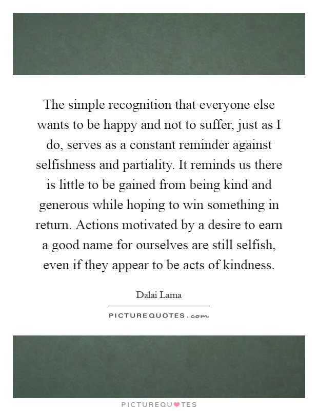 The simple recognition that everyone else wants to be happy and not to suffer, just as I do, serves as a constant reminder against selfishness and partiality. It reminds us there is little to be gained from being kind and generous while hoping to win something in return. Actions motivated by a desire to earn a good name for ourselves are still selfish, even if they appear to be acts of kindness Picture Quote #1