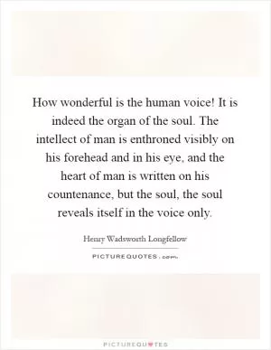 How wonderful is the human voice! It is indeed the organ of the soul. The intellect of man is enthroned visibly on his forehead and in his eye, and the heart of man is written on his countenance, but the soul, the soul reveals itself in the voice only Picture Quote #1