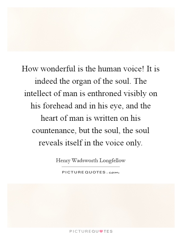 How wonderful is the human voice! It is indeed the organ of the soul. The intellect of man is enthroned visibly on his forehead and in his eye, and the heart of man is written on his countenance, but the soul, the soul reveals itself in the voice only Picture Quote #1