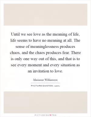 Until we see love as the meaning of life, life seems to have no meaning at all. The sense of meaninglessness produces chaos, and the chaos produces fear. There is only one way out of this, and that is to see every moment and every situation as an invitation to love Picture Quote #1